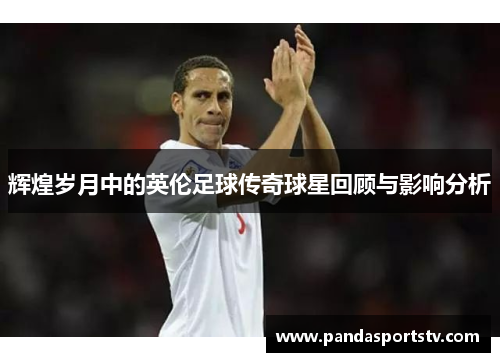 辉煌岁月中的英伦足球传奇球星回顾与影响分析