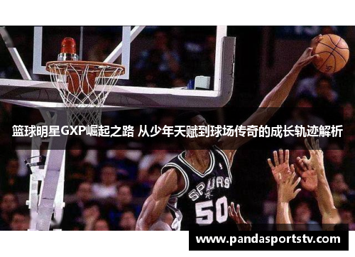 篮球明星GXP崛起之路 从少年天赋到球场传奇的成长轨迹解析