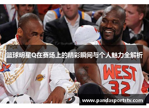篮球明星Q在赛场上的精彩瞬间与个人魅力全解析